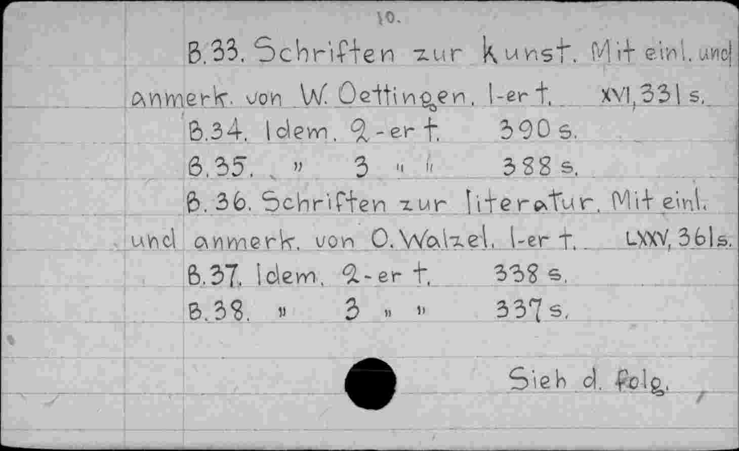 ﻿		\0. В.33. Schr'iHeи zur	kurst.	M if e'rr i. иис|
	PiHWierk. vor _W Oeifi.r^er		. 1-er t_	XV|(33| s,__
		6.34. (dem. 9z-et" f.	390s.	
		6.35. ч ”	3 11 d	3SS s.	
		6. 36. Schr'iffer zur	iferatur, Mi+ elrt	
		owiwerk. vor 0. Walzet 1-er f,		LXXV, 3b|s.
		В.37. Idem. 9-er t,	33? s.	
		B.3S. «	3 « ”	337 s,	
		•	Sieh cl. ■pclg,.		